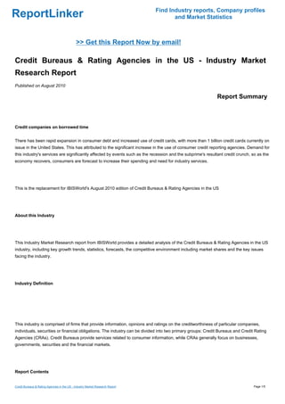 Find Industry reports, Company profiles
ReportLinker                                                                          and Market Statistics



                                             >> Get this Report Now by email!

Credit Bureaus & Rating Agencies in the US - Industry Market
Research Report
Published on August 2010

                                                                                                             Report Summary



Credit companies on borrowed time


There has been rapid expansion in consumer debt and increased use of credit cards, with more than 1 billion credit cards currently on
issue in the United States. This has attributed to the significant increase in the use of consumer credit reporting agencies. Demand for
this industry's services are significantly affected by events such as the recession and the subprime's resultant credit crunch, so as the
economy recovers, consumers are forecast to increase their spending and need for industry services.




This is the replacement for IBISWorld's August 2010 edition of Credit Bureaus & Rating Agencies in the US




About this Industry




This Industry Market Research report from IBISWorld provides a detailed analysis of the Credit Bureaus & Rating Agencies in the US
industry, including key growth trends, statistics, forecasts, the competitive environment including market shares and the key issues
facing the industry.




Industry Definition




This industry is comprised of firms that provide information, opinions and ratings on the creditworthiness of particular companies,
individuals, securities or financial obligations. The industry can be divided into two primary groups: Credit Bureaus and Credit Rating
Agencies (CRAs). Credit Bureaus provide services related to consumer information, while CRAs generally focus on businesses,
governments, securities and the financial markets.




Report Contents


Credit Bureaus & Rating Agencies in the US - Industry Market Research Report                                                    Page 1/5
 