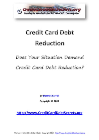 By Dermot Farrell

                                Copyright © 2012



  http://www.CreditCardDebtSecrets.org



The Secret Behind Credit Card Debt – Copyright 2012 – http://www.CreditCardDebtSecrets.org
 