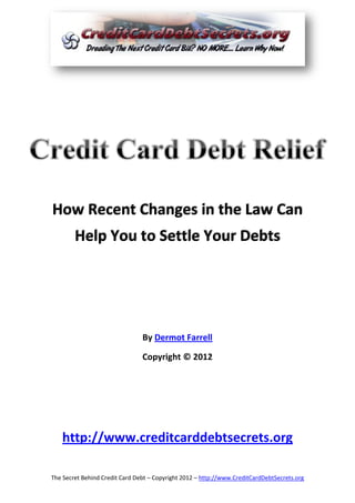 How Recent Changes in the Law Can
        Help You to Settle Your Debts




                                By Dermot Farrell

                                Copyright © 2012




   http://www.creditcarddebtsecrets.org

The Secret Behind Credit Card Debt – Copyright 2012 – http://www.CreditCardDebtSecrets.org
 