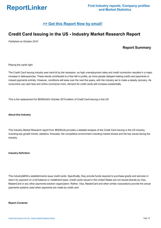 Find Industry reports, Company profiles
ReportLinker                                                                       and Market Statistics



                                              >> Get this Report Now by email!

Credit Card Issuing in the US - Industry Market Research Report
Published on October 2010

                                                                                                             Report Summary



Playing the cards right


The Credit Card Issuing industry was hard-hit by the recession, as high unemployment rates and credit contraction resulted in a major
increase in delinquencies. These trends contributed to a free fall in profits, as more people delayed making credit card payments or
missed payments entirely. However, conditions will ease over the next five years, with the industry set to make a steady recovery. As
consumers use cash less and online commerce more, demand for credit cards will increase substantially.




This is the replacement for IBISWorld's October 2010 edition of Credit Card Issuing in the US




About this Industry




This Industry Market Research report from IBISWorld provides a detailed analysis of the Credit Card Issuing in the US industry,
including key growth trends, statistics, forecasts, the competitive environment including market shares and the key issues facing the
industry.




Industry Definition




This industry&#39;s establishments issue credit cards. Specifically, they provide funds required to purchase goods and services in
return for payment on a full balance or installment basis. Credit cards issued in the United States are not issued directly by Visa,
MasterCard or any other payments-solution organization. Rather, Visa, MasterCard and other similar corporations provide the actual
payments systems used when payments are made by credit card.




Report Contents




Credit Card Issuing in the US - Industry Market Research Report                                                                  Page 1/5
 