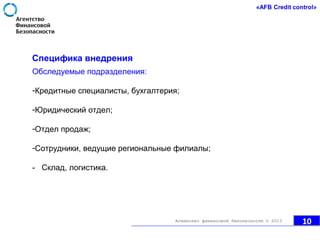 Специфика внедрения
Обследуемые подразделения:
-Кредитные специалисты, бухгалтерия;
-Юридический отдел;
-Отдел продаж;
-Сотрудники, ведущие региональные филиалы;
- Склад, логистика.
10Агентство финансовой безопасности © 2013
 