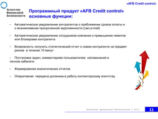 - Автоматическое уведомление контрагентов о приближении сроков оплаты и
о возникновении просроченной задолженности (смс,e-mail)
- Автоматическое уведомление сотрудников компании о превышении лимитов
или блокировке контрагента
- Возможность получить статистический отчет о новом контрагенте на предмет
рисков в течении 10 минут
- Постановка задач, комментариев пользователем напоминаний в
личном кабинете
- Формирование аналитических отчетов
- Оперативная передача должника в работу коллекторскому агентству
Программный продукт «AFB Credit control»
основные функции:
11Агентство финансовой безопасности © 2013
 