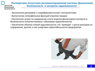 Последствия отсутствия регламентированной системы финансовой
безопасности и контроля задолженности:
- Заключение договоров с «недобросовестными» контрагентами
- Выполнение непрофильных функций отделом продаж
- Увеличение затрат на содержание штата отделов финансового контроля и
безопасности (несопоставимое с объемами задолженности)
- Увеличение объема плохой задолженности, что приводит к росту расходов на
содержание долгов, и как следствие нерентабельности предприятия.
4Агентство финансовой безопасности © 2013
 