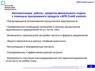 Автоматизация работы кредитно-финансового отдела
с помощью программного продукта «AFB Credit control»
- Предотвращение возникновения просроченной задолженности
- Своевременное оповещение должников о наличии просроченной
задолженности (уведомления по эл. почте, смс)
- Возможность персональной настройки частоты и формата уведомлений
- Защита персональных данных, конфиденциальность
- Консолидация и своевременный контроль
- Своевременная и эффективная реакция на риски
- Возможность получения консолидированной или персонализированной
отчетности на любом этапе
6Агентство финансовой безопасности © 2013
 