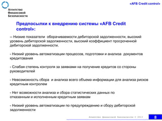 Предпосылки к внедрению системы «AFB Credit
control»:
-- Низкие показатели оборачиваемости дебиторской задолженности, высокий
уровень дебиторской задолженности, высокий коэффициент просроченной
дебиторской задолженности.
- Низкий уровень автоматизации процессов, подготовки и анализа документов
кредитования
- Слабая степень контроля за заявками на получение кредитов со стороны
руководителей
- Невозможность сбора и анализа всего объема информации для анализа рисков
кредитным контролем
- Нет возможности анализа и сбора статистических данных по
отказанным и исполненным кредитным заявкам
- Низкий уровень автоматизации по предупреждению и сбору дебиторской
задолженности
8Агентство финансовой безопасности © 2013
 
