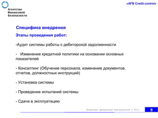 Специфика внедрения
Этапы проведения работ:
-Аудит системы работы с дебиторской задолженности
- Изменение кредитной политики на основании основных
показателей
- Консалтинг (Обучение персонала, изменение документов,
отчетов, должностных инструкций)
- Установка системы
- Проведение испытаний системы
- Сдача в эксплуатацию
9Агентство финансовой безопасности © 2013
 