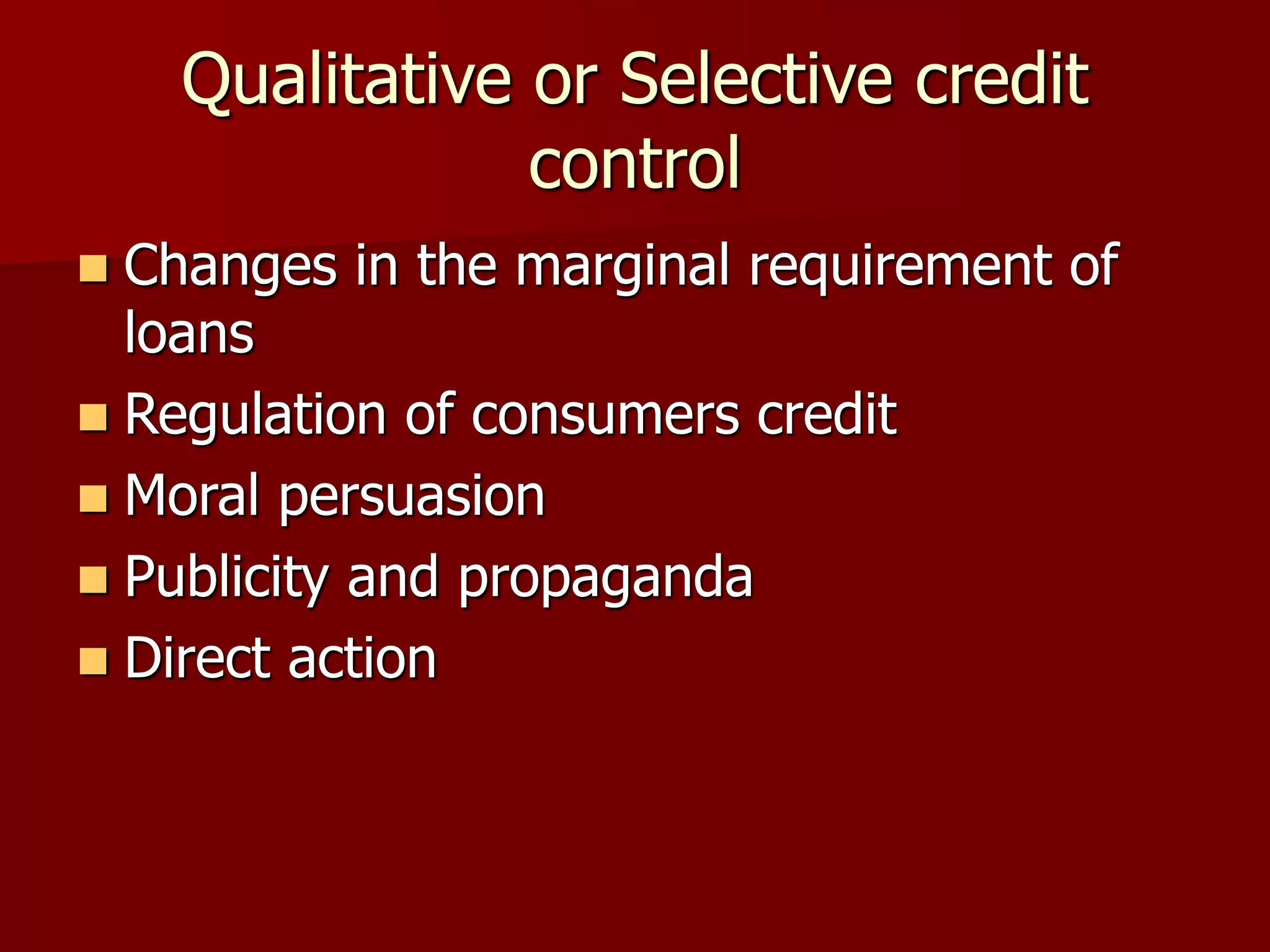 Qualitative or Selective credit
control
 Changes in the marginal requirement of
loans
 Regulation of consumers credit
 Moral persuasion
 Publicity and propaganda
 Direct action
 