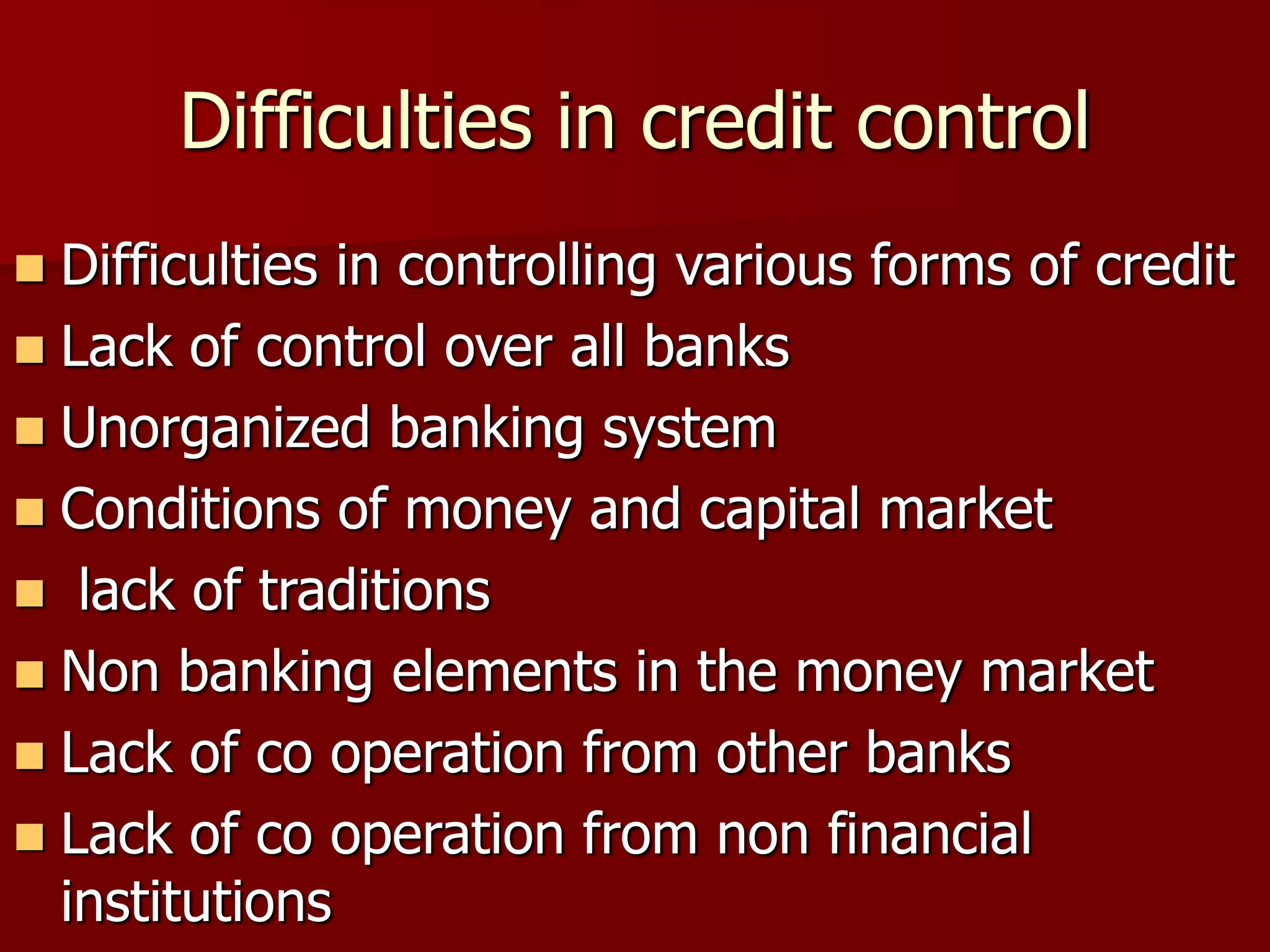 Difficulties in credit control
 Difficulties in controlling various forms of credit
 Lack of control over all banks
 Unorganized banking system
 Conditions of money and capital market
 lack of traditions
 Non banking elements in the money market
 Lack of co operation from other banks
 Lack of co operation from non financial
institutions
 