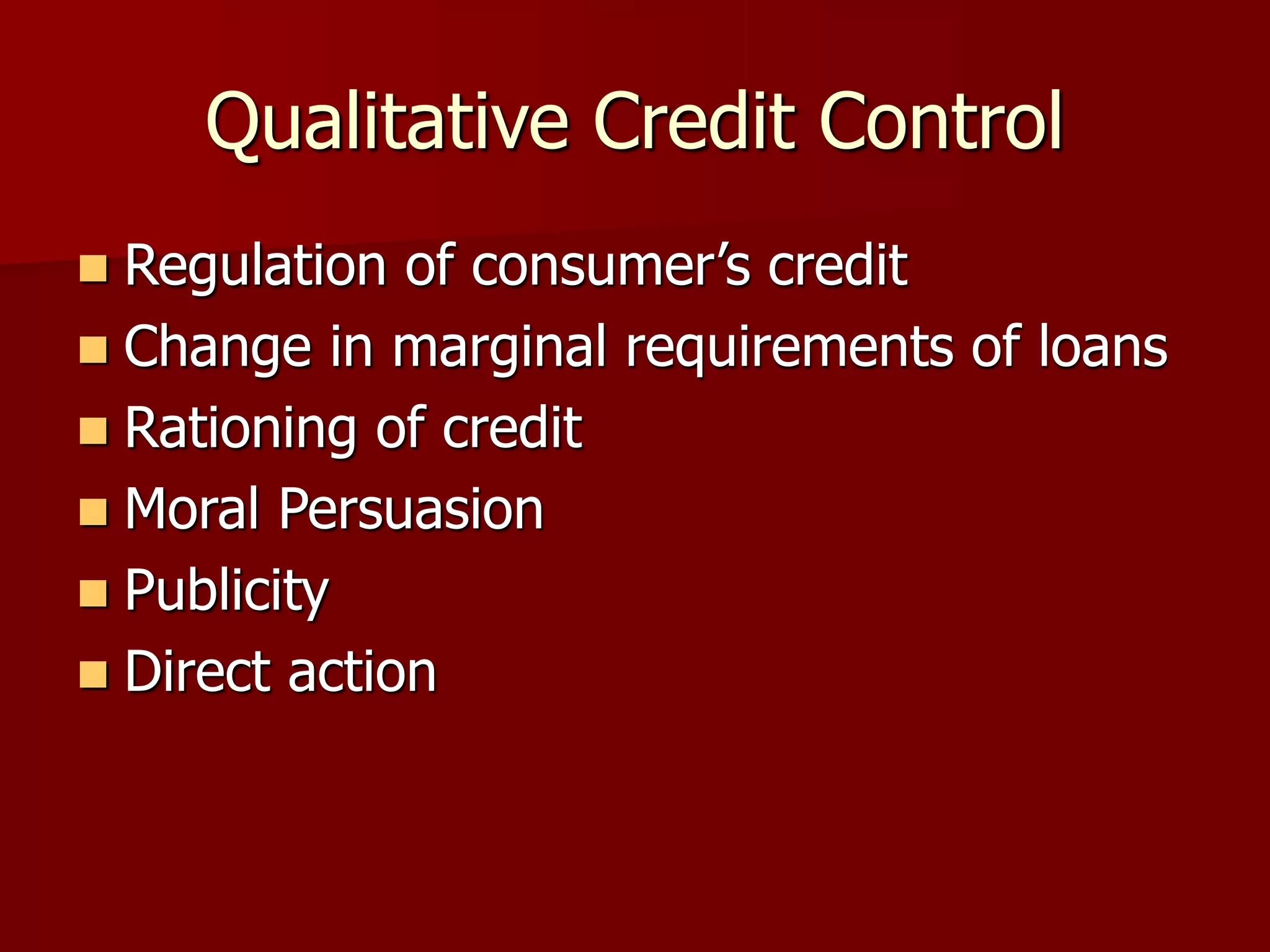 Qualitative Credit Control
 Regulation of consumer’s credit
 Change in marginal requirements of loans
 Rationing of credit
 Moral Persuasion
 Publicity
 Direct action
 