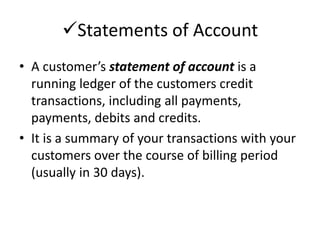Statements of Account 
• A customer’s statement of account is a 
running ledger of the customers credit 
transactions, including all payments, 
payments, debits and credits. 
• It is a summary of your transactions with your 
customers over the course of billing period 
(usually in 30 days). 
 