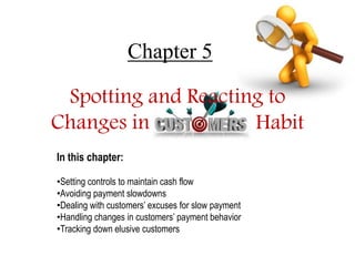 Chapter 5 
Spotting and Reacting to 
Changes in Habit 
In this chapter: 
•Setting controls to maintain cash flow 
•Avoiding payment slowdowns 
•Dealing with customers’ excuses for slow payment 
•Handling changes in customers’ payment behavior 
•Tracking down elusive customers 
 