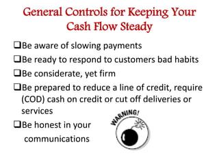 General Controls for Keeping Your 
Cash Flow Steady 
Be aware of slowing payments 
Be ready to respond to customers bad habits 
Be considerate, yet firm 
Be prepared to reduce a line of credit, require 
(COD) cash on credit or cut off deliveries or 
services 
Be honest in your 
communications 
 