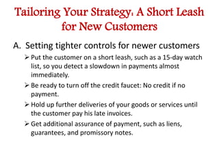 Tailoring Your Strategy: A Short Leash 
for New Customers 
A. Setting tighter controls for newer customers 
 Put the customer on a short leash, such as a 15-day watch 
list, so you detect a slowdown in payments almost 
immediately. 
 Be ready to turn off the credit faucet: No credit if no 
payment. 
 Hold up further deliveries of your goods or services until 
the customer pay his late invoices. 
 Get additional assurance of payment, such as liens, 
guarantees, and promissory notes. 
 