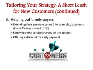 Tailoring Your Strategy: A Short Leash 
for New Customers (continued) 
B. Helping out timely payers 
 Extending their payment terms ( for example , payments 
due in 45 days instead of 30). 
 Forgiving some service charges on the account 
 Offering a discount for early payment 
 