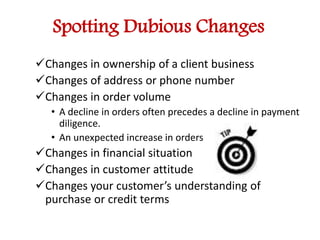 Spotting Dubious Changes 
Changes in ownership of a client business 
Changes of address or phone number 
Changes in order volume 
• A decline in orders often precedes a decline in payment 
diligence. 
• An unexpected increase in orders 
Changes in financial situation 
Changes in customer attitude 
Changes your customer’s understanding of 
purchase or credit terms 
 