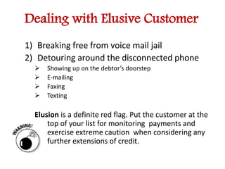 Dealing with Elusive Customer 
1) Breaking free from voice mail jail 
2) Detouring around the disconnected phone 
 Showing up on the debtor’s doorstep 
 E-mailing 
 Faxing 
 Texting 
Elusion is a definite red flag. Put the customer at the 
top of your list for monitoring payments and 
exercise extreme caution when considering any 
further extensions of credit. 
 