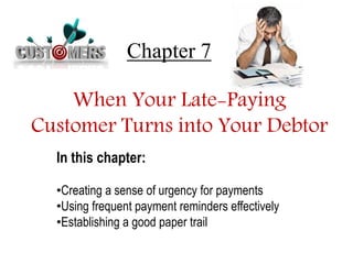 Chapter 7 
When Your Late-Paying 
Customer Turns into Your Debtor 
In this chapter: 
•Creating a sense of urgency for payments 
•Using frequent payment reminders effectively 
•Establishing a good paper trail 
 