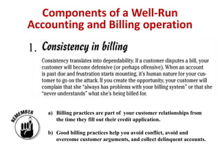 Accounting and Billing operation 
1. 
Components of a Well-Run 
a) Billing practices are part of your customer relationships from 
the time they fill out their credit application. 
b) Good billing practices help you avoid conflict, avoid and 
overcome customer arguments, and collect delinquent accounts. 
 