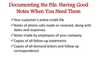 Documenting the File: Having Good 
Notes When You Need Them 
Your customer’s entire credit file 
Notes of phone calls made or received, along with 
dates and responses 
Notes made by employees of your company 
Copies of all follow-up statements 
Copies of all demand letters and follow up 
correspondence 
 