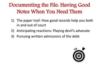 Documenting the File: Having Good 
Notes When You Need Them 
1) The paper trail: How good records help you both 
in and out of court 
2) Anticipating reactions: Playing devil’s advocate 
3) Pursuing written admissions of the debt 
 