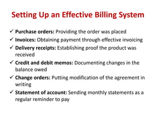 Setting Up an Effective Billing System 
 Purchase orders: Providing the order was placed 
 Invoices: Obtaining payment through effective invoicing 
 Delivery receipts: Establishing proof the product was 
received 
 Credit and debit memos: Documenting changes in the 
balance owed 
 Change orders: Putting modification of the agreement in 
writing 
 Statement of account: Sending monthly statements as a 
regular reminder to pay 
 
