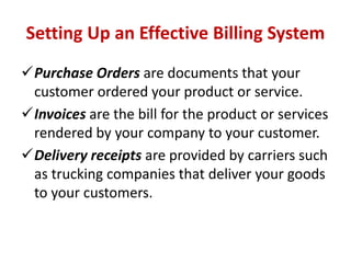 Setting Up an Effective Billing System 
Purchase Orders are documents that your 
customer ordered your product or service. 
Invoices are the bill for the product or services 
rendered by your company to your customer. 
Delivery receipts are provided by carriers such 
as trucking companies that deliver your goods 
to your customers. 
 