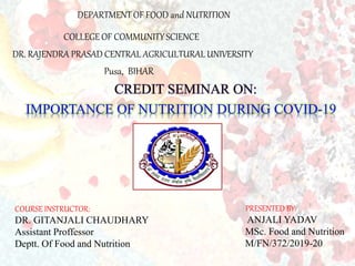 DEPARTMENT OF FOOD and NUTRITION
COLLEGE OF COMMUNITY SCIENCE
DR. RAJENDRA PRASAD CENTRAL AGRICULTURAL UNIVERSITY
Pusa, BIHAR
CREDIT SEMINAR ON:
IMPORTANCE OF NUTRITION DURING COVID-19
COURSE INSTRUCTOR:
DR. GITANJALI CHAUDHARY
Assistant Proffessor
Deptt. Of Food and Nutrition
PRESENTED BY:
ANJALI YADAV
MSc. Food and Nutrition
M/FN/372/2019-20
 