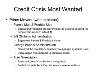 Credit Crisis Most Wanted Prime Movers (who to blame): Fannie Mae & Freddie Mac Successfully lobbied the government to expand housing (to people who couldn’t afford it) Bill Clinton’s Administration Supported Fannie & Freddie’s Vision George Bush’s Administration Neutered the regulatory capability to manage systemic risks Encouraged free-markets to brutalize public Alan Greenspan Assumed greedy banks were not greedy Fueled fire with Tech Crunch interest rate reductions 