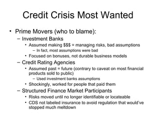 Credit Crisis Most Wanted Prime Movers (who to blame): Investment Banks Assumed making $$$ = managing risks, bad assumptions In fact, most assumptions were bad Focused on bonuses, not durable business models Credit Rating Agencies Assumed past = future (contrary to caveat on most financial products sold to public) Used investment banks assumptions Shockingly, worked for people that paid them Structured Finance Market Participants Risks moved until no longer identifiable or locateable CDS not labeled insurance to avoid regulation that would’ve stopped much meltdown 