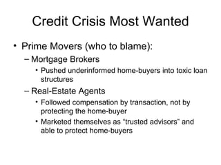 Credit Crisis Most Wanted Prime Movers (who to blame): Mortgage Brokers Pushed underinformed home-buyers into toxic loan structures Real-Estate Agents Followed compensation by transaction, not by protecting the home-buyer Marketed themselves as “trusted advisors” and able to protect home-buyers 