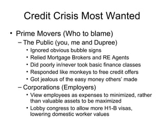 Credit Crisis Most Wanted Prime Movers (Who to blame) The Public (you, me and Dupree) Ignored obvious bubble signs Relied Mortgage Brokers and RE Agents Did poorly in/never took basic finance classes Responded like monkeys to free credit offers Got jealous of the easy money others’ made Corporations (Employers) View employees as expenses to minimized, rather than valuable assets to be maximized Lobby congress to allow more H1-B visas, lowering domestic worker values 