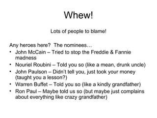 Whew! Lots of people to blame! Any heroes here?  The nominees… John McCain – Tried to stop the Freddie & Fannie madness Nouriel Roubini – Told you so (like a mean, drunk uncle) John Paulson – Didn’t tell you, just took your money (taught you a lesson?) Warren Buffet – Told you so (like a kindly grandfather) Ron Paul – Maybe told us so (but maybe just complains about everything like crazy grandfather) 