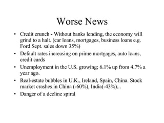 Worse News Credit crunch - Without banks lending, the economy will grind to a halt. (car loans, mortgages, business loans e.g. Ford Sept. sales down 35%) Default rates increasing on prime mortgages, auto loans, credit cards Unemployment in the U.S. growing; 6.1% up from 4.7% a year ago. Real-estate bubbles in U.K., Ireland, Spain, China. Stock market crashes in China (-60%), India(-43%)... Danger of a decline spiral 