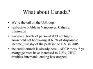 What about Canada? We’re the tail on the U.S. dog real-estate bubble in Vancouver, Calgary, Edmonton worrying: levels of personal debt are high - household net borrowing at 6.3% of disposable income, just shy of the peak in the U.S. in 2005. the credit crunch is already here - ABCP mess, 5 yr mortgage rates have increased to 7.2%, CIBC troubles ,  interbank lending has stopped 