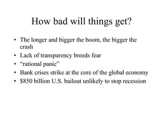 How bad will things get? The longer and bigger the boom, the bigger the crash Lack of transparency breeds fear “ rational panic” Bank crises strike at the core of the global economy $850 billion U.S. bailout unlikely to stop recession 