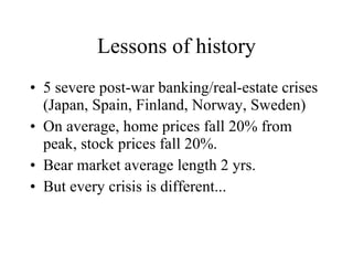 Lessons of history 5 severe post-war banking/real-estate crises (Japan, Spain, Finland, Norway, Sweden) On average, home prices fall 20% from peak, stock prices fall 20%. Bear market average length 2 yrs. But every crisis is different... 