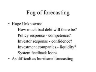 Fog of forecasting Huge Unknowns:  How much bad debt will there be? Policy response - competence? Investor response - confidence? Investment companies - liquidity? System feedback loops As difficult as hurricane forecasting  