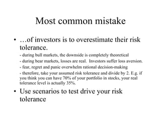 Most common mistake …of investors is to overestimate their risk tolerance. - during bull markets, the downside is completely theoretical - during bear markets, losses are real.  Investors suffer loss aversion. - fear, regret and panic overwhelm rational decision-making - therefore, take your assumed risk tolerance and divide by 2. E.g. if you think you can have 70% of your portfolio in stocks, your real tolerance level is actually 35%. Use scenarios to test drive your risk tolerance 