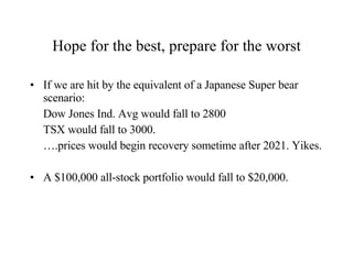 Hope for the best, prepare for the worst If we are hit by the equivalent of a Japanese Super bear scenario:  Dow Jones Ind. Avg would fall to 2800 TSX would fall to 3000. … .prices would begin recovery sometime after 2021. Yikes. A $100,000 all-stock portfolio would fall to $20,000. 