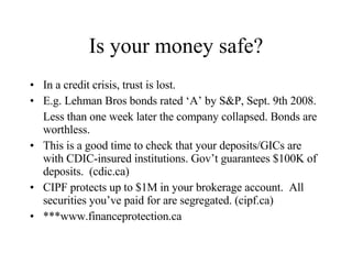 Is your money safe? In a credit crisis, trust is lost. E.g. Lehman Bros bonds rated ‘A’ by S&P, Sept. 9th 2008. Less than one week later the company collapsed. Bonds are worthless. This is a good time to check that your deposits/GICs are with CDIC-insured institutions. Gov’t guarantees $100K of deposits.  (cdic.ca) CIPF protects up to $1M in your brokerage account.  All securities you’ve paid for are segregated. (cipf.ca) ***www.financeprotection.ca 