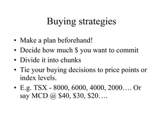 Buying strategies Make a plan beforehand! Decide how much $ you want to commit Divide it into chunks Tie your buying decisions to price points or index levels. E.g. TSX - 8000, 6000, 4000, 2000…. Or say MCD @ $40, $30, $20…. 