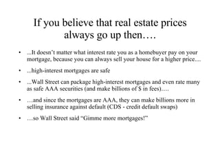 If you believe that real estate prices always go up then…. ...It doesn’t matter what interest rate you as a homebuyer pay on your mortgage, because you can always sell your house for a higher price.... ...high-interest mortgages are safe ...Wall Street can package high-interest mortgages and even rate many as safe AAA securities (and make billions of $ in fees)…. … and since the mortgages are AAA, they can make billions more in selling insurance against default (CDS - credit default swaps) … so Wall Street said “Gimme more mortgages!” 