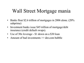 Wall Street Mortgage mania  Banks float $2.6 trillion of mortgages in 2006 alone. (20% subprime) Investment banks issue $45 trillion of mortgage/debt insurance (credit default swaps). Use of 30x leverage - $1 down on a $30 loan Amount of bad investments >> dot.com bubble 