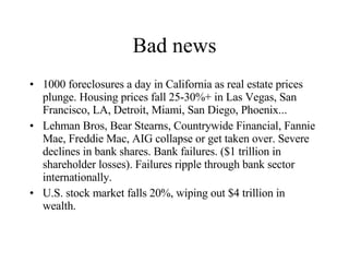Bad news 1000 foreclosures a day in California as real estate prices plunge. Housing prices fall 25-30%+ in Las Vegas, San Francisco, LA, Detroit, Miami, San Diego, Phoenix... Lehman Bros, Bear Stearns, Countrywide Financial, Fannie Mae, Freddie Mac, AIG collapse or get taken over. Severe declines in bank shares. Bank failures. ($1 trillion in shareholder losses). Failures ripple through bank sector internationally. U.S. stock market falls 20%, wiping out $4 trillion in wealth. 