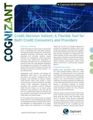 • Cognizant 20-20 Insights




Credit Decision Indices: A Flexible Tool for
Both Credit Consumers and Providers
   Executive Summary                                     indices set. As CDI is an analytical extension of
                                                         existing risk management solutions which store
   Credit information providers have increased their
                                                         the decision footprint, credit information suppliers
   focus on developing new information solutions,
                                                         will find that Credit Decision Indices are aligned to
   enriching the existing framework of credit ratings,
                                                         their business stratagems of creating new infor-
   upgrading technology, streamlining credit data
                                                         mation markets, up-sell to the existing customer
   processing and providing solutions around
                                                         base, product innovation and product enrichment.
   real-time risk management. Credit information
                                                         Credit Decision Indices can have various manifes-
   consumers have reduced their dependence on
                                                         tations including credit decision reports, credit
   third-party information and are also beginning to
                                                         decision trend lines or credit decision analytical
   restructure their own credit appraisal frameworks
                                                         add-ons.
   for managing risk in decisions. The parallel infor-
   mation flows of credit information consumers and      Credit Decision Index
   providers are bound by a common outcome — i.e.,
                                                         Business data, particularly credit information,
   the credit decision.
                                                         are critical decision-making criteria for credit
   Aggregating credit decisions and feeding the          managers. The global financial crisis has brought
   aggregated indices back in the decision-mak-          new challenges in lending decisions, resulting in an
   ing process can provide a feedback loop, thus         increased focus on credit information worldwide.
   bringing a new dimension to decision making.          Taking a cue, credit information providers are
   Credit Decision Indices (CDI) provide a unique        redefining risk ratings frameworks by adding new
   value dimension in decision making by leveraging      or enriching existing ratings and scores, investing
   multiple credit frameworks, integrating risk          heavily in technology upgrades to provide
   perception and providing real-time feedback.          real-time credit information and enhancing their
   Credit Decision Indices can be drawn across           credit information solutions for more effective
   industries or geo locations, or they can take the     usage during the lending process.
   form of a credit decision index for a company, and
   they represent useful data for the worlds of both     However, usage of credit information itself varies
   credit seeker and credit provider.                    across financial institutions and all other things
                                                         being equal the same credit information may
   On the premise that credit decisions are already      result in different credit decisions depending
   being stored for record keeping through existing      on risk perception and institutional frameworks.
   risk-management solutions, Credit Decision Indices    Analyzing credit decision trends using the same
   are dependent on implementation of an aggre-          credit information can be a valuable input for
   gation engine and computation of a rule-based         managing risk. However, existing credit reports,




    cognizant 20-20 insights | november 2011
 