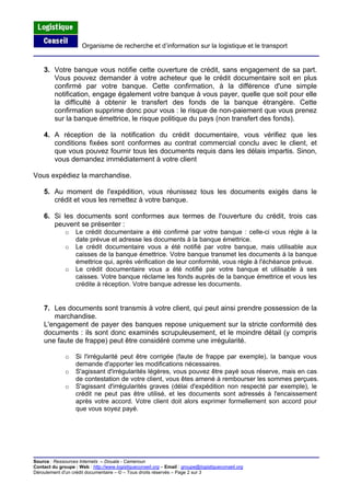 Organisme de recherche et d’information sur la logistique et le transport
Source : Ressources Internets – Douala - Cameroun
Contact du groupe : Web : http://www.logistiqueconseil.org
3. Votre banque vous notifie cette ouverture de crédit, sans engagement de sa part.
Vous pouvez demander à votre acheteur que le crédit documentaire soit en plus
confirmé par votre banque. Cette confirmation, à la différence d'une simple
notification, engage également votre banque à vous payer, quelle que soit pour elle
la difficulté à obtenir le transfert des fonds de la banque étrangère. Cette
confirmation supprime donc pour vous : le risque de non-paiement que vous prenez
sur la banque émettrice, le risque politique du pays (non transfert des fonds).
4. A réception de la notification du crédit documentaire, vous vérifiez que les
conditions fixées sont conformes au contrat commercial conclu avec le client, et
que vous pouvez fournir tous les documents requis dans les délais impartis. Sinon,
vous demandez immédiatement à votre client
Vous expédiez la marchandise.
5. Au moment de l'expédition, vous réunissez tous les documents exigés dans le
crédit et vous les remettez à votre banque.
6. Si les documents sont conformes aux termes de l'ouverture du crédit, trois cas
peuvent se présenter :
o Le crédit documentaire a été confirmé par votre banque : celle-ci vous règle à la
date prévue et adresse les documents à la banque émettrice.
o Le crédit documentaire vous a été notifié par votre banque, mais utilisable aux
caisses de la banque émettrice. Votre banque transmet les documents à la banque
émettrice qui, après vérification de leur conformité, vous règle à l'échéance prévue.
o Le crédit documentaire vous a été notifié par votre banque et utilisable à ses
caisses. Votre banque réclame les fonds auprès de la banque émettrice et vous les
crédite à réception. Votre banque adresse les documents.
7. Les documents sont transmis à votre client, qui peut ainsi prendre possession de la
marchandise.
L'engagement de payer des banques repose uniquement sur la stricte conformité des
documents : ils sont donc examinés scrupuleusement, et le moindre détail (y compris
une faute de frappe) peut être considéré comme une irrégularité.
o Si l'irrégularité peut être corrigée (faute de frappe par exemple), la banque vous
demande d'apporter les modifications nécessaires.
o S'agissant d'irrégularités légères, vous pouvez être payé sous réserve, mais en cas
de contestation de votre client, vous êtes amené à rembourser les sommes perçues.
o S'agissant d'irrégularités graves (délai d'expédition non respecté par exemple), le
crédit ne peut pas être utilisé, et les documents sont adressés à l'encaissement
après votre accord. Votre client doit alors exprimer formellement son accord pour
que vous soyez payé.
– Email : groupe@logistiqueconseil.org
Déroulement d'un crédit documentaire – © – Tous droits réservés – Page 2 sur 3
 