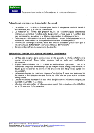 Organisme de recherche et d’information sur la logistique et le transport
Source : Ressources Internets – Douala - Cameroun
Contact du groupe : Web : http://www.logistiqueconseil.org
Précautions à prendre avant la conclusion du contrat
o Le vendeur doit contacter sa banque pour savoir si elle pourra confirmer le crédit
documentaire, et à quel taux de commission.
o La rédaction du contrat doit préciser toutes les caractéristiques essentielles
(montant, documents à remettre, délai d'expédition…) mais aussi la répartition des
frais bancaires liés au crédoc et le délai de paiement du crédit documentaire.
o Evitez que le crédit documentaire soit réalisable aux caisses de la banque émettrice
(banque de votre client), car vous pourrez difficilement suivre l'opération.
o Prévoyez de la marge au niveau de la date limite d'expédition (vous n'êtes pas à
l'abri d'un retard de fabrication ou d'une défaillance de transport).
o Conservez la maîtrise des documents à présenter.
Précautions à prendre après l'ouverture du crédit documentaire
o Vérifiez, dès réception de la notification du crédit, que celui-ci reflète parfaitement le
contrat commercial. Sinon, faites procéder tout de suite aux modifications
nécessaires.
o Soignez l'établissement des documents et réunissez-les rapidement : cela vous
permettra d'une part d'avoir le temps de les corriger en cas d'irrégularité mineure, et
d'autre part de recevoir le produit de la créance le plus tôt possible après leur
présentation.
o La banque chargée du règlement dispose d'un délai de 7 jours pour examiner les
documents et les accepter ou non. Passé ce délai, elle ne pourra plus invoquer
d'irrégularités.
o La date de validité du crédit et la date limite d'expédition des marchandises prévues
au crédit doivent être respectées.
o N'hésitez pas à consulter votre banque pour obtenir des explications plus détaillées
sur le déroulement de la procédure.
– Email : groupe@logistiqueconseil.org
Déroulement d'un crédit documentaire – © – Tous droits réservés – Page 3 sur 3
 