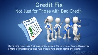Credit Fix
      Not Just for Those with Bad Credit.




Reviewing your report at least every six months or more often will keep you
aware of changes that can hurt or help your credit rating and score.
 