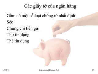 6/9/2015 International Finance Dpt. 45
Các giấy tờ của ngân hàng
Gồm có một số loại chứng từ nhất định:
Séc
Chứng chỉ tiền gửi
Thư tín dụng
Thẻ tín dụng
 