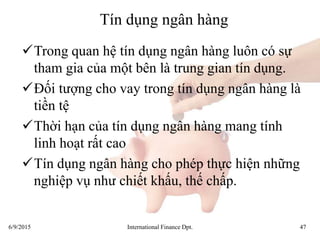 6/9/2015 International Finance Dpt. 47
Tín dụng ngân hàng
Trong quan hệ tín dụng ngân hàng luôn có sự
tham gia của một bên là trung gian tín dụng.
Đối tượng cho vay trong tín dụng ngân hàng là
tiền tệ
Thời hạn của tín dụng ngân hàng mang tính
linh hoạt rất cao
Tín dụng ngân hàng cho phép thực hiện những
nghiệp vụ như chiết khấu, thế chấp.
 